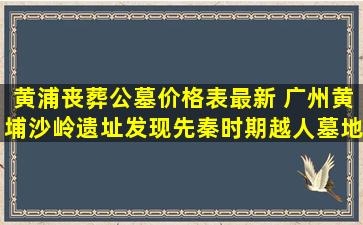黄浦丧葬公墓价格表最新 广州黄埔沙岭遗址发现先秦时期越人墓地